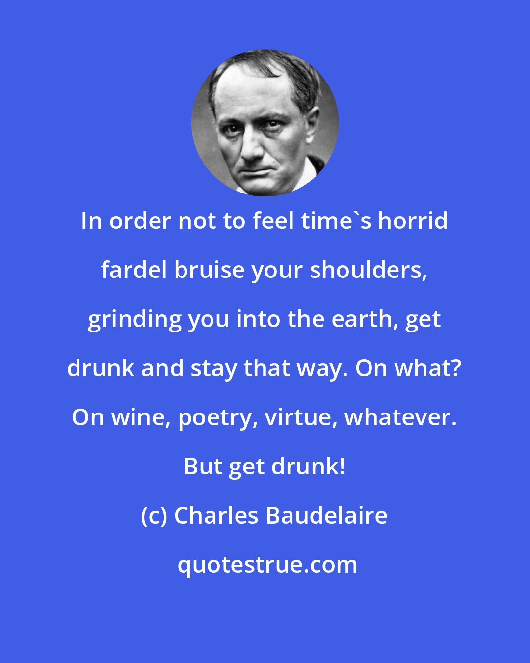 Charles Baudelaire: In order not to feel time's horrid fardel bruise your shoulders, grinding you into the earth, get drunk and stay that way. On what? On wine, poetry, virtue, whatever. But get drunk!