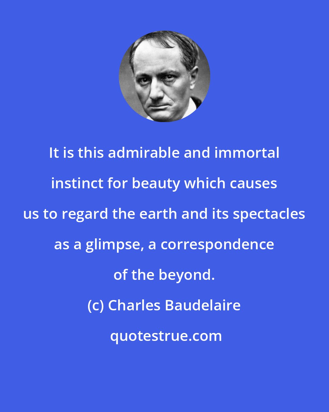 Charles Baudelaire: It is this admirable and immortal instinct for beauty which causes us to regard the earth and its spectacles as a glimpse, a correspondence of the beyond.