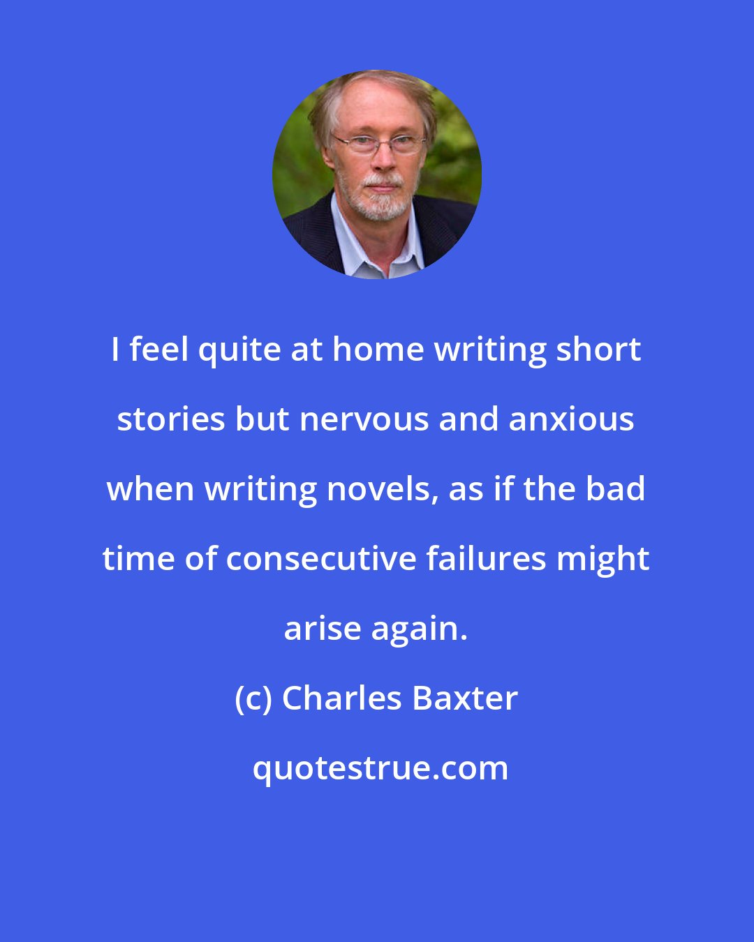 Charles Baxter: I feel quite at home writing short stories but nervous and anxious when writing novels, as if the bad time of consecutive failures might arise again.