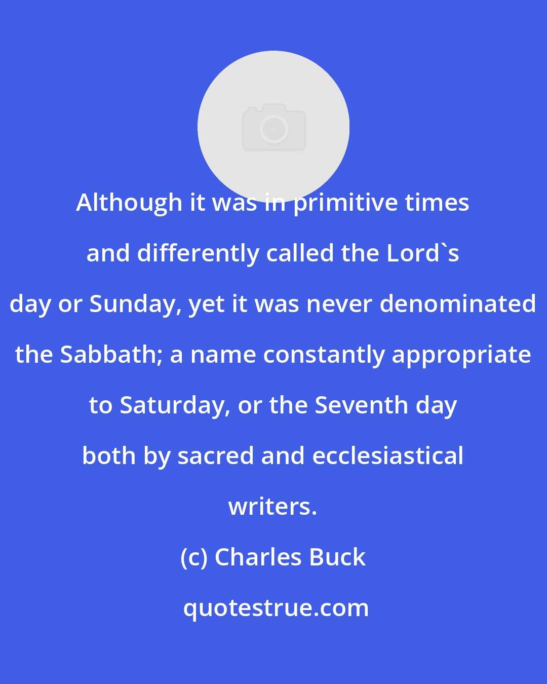 Charles Buck: Although it was in primitive times and differently called the Lord's day or Sunday, yet it was never denominated the Sabbath; a name constantly appropriate to Saturday, or the Seventh day both by sacred and ecclesiastical writers.