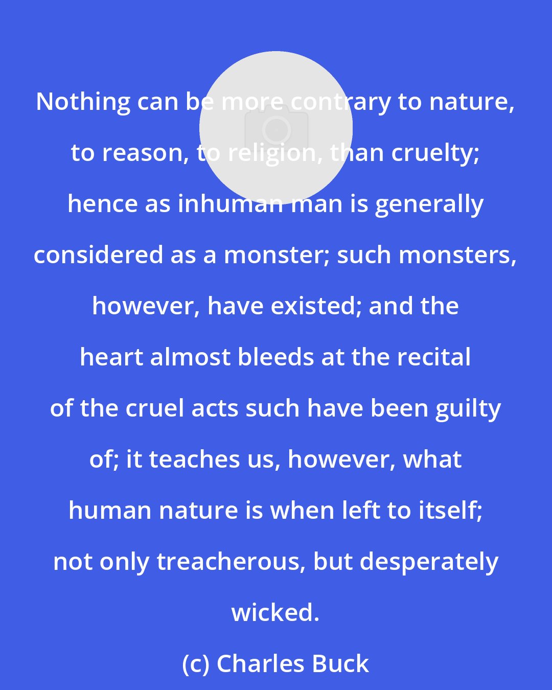 Charles Buck: Nothing can be more contrary to nature, to reason, to religion, than cruelty; hence as inhuman man is generally considered as a monster; such monsters, however, have existed; and the heart almost bleeds at the recital of the cruel acts such have been guilty of; it teaches us, however, what human nature is when left to itself; not only treacherous, but desperately wicked.