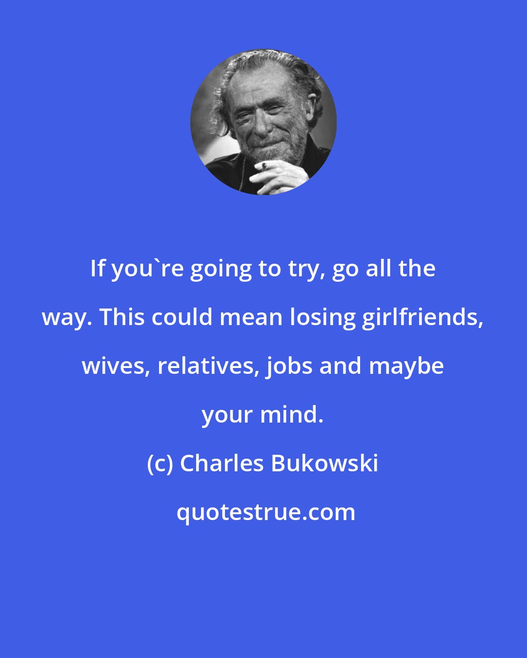 Charles Bukowski: If you're going to try, go all the way. This could mean losing girlfriends, wives, relatives, jobs and maybe your mind.