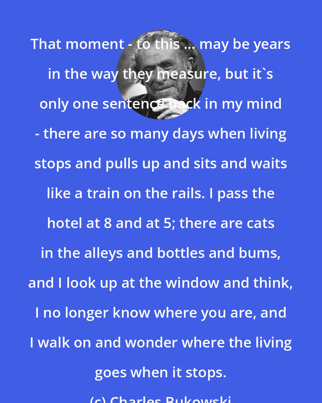 Charles Bukowski: That moment - to this ... may be years in the way they measure, but it's only one sentence back in my mind - there are so many days when living stops and pulls up and sits and waits like a train on the rails. I pass the hotel at 8 and at 5; there are cats in the alleys and bottles and bums, and I look up at the window and think, I no longer know where you are, and I walk on and wonder where the living goes when it stops.
