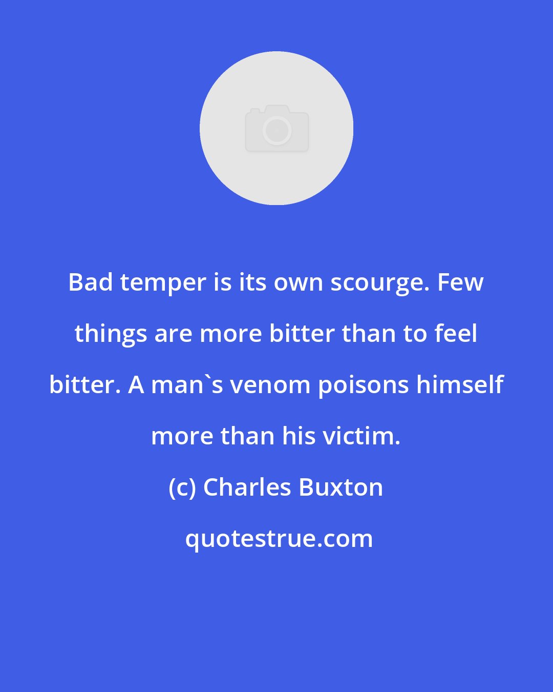 Charles Buxton: Bad temper is its own scourge. Few things are more bitter than to feel bitter. A man's venom poisons himself more than his victim.