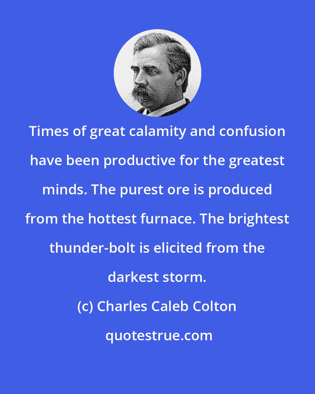 Charles Caleb Colton: Times of great calamity and confusion have been productive for the greatest minds. The purest ore is produced from the hottest furnace. The brightest thunder-bolt is elicited from the darkest storm.