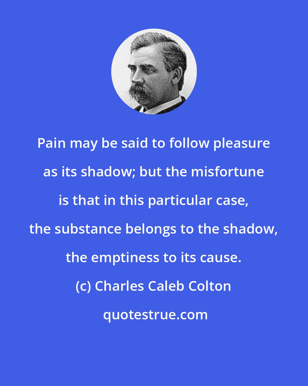 Charles Caleb Colton: Pain may be said to follow pleasure as its shadow; but the misfortune is that in this particular case, the substance belongs to the shadow, the emptiness to its cause.
