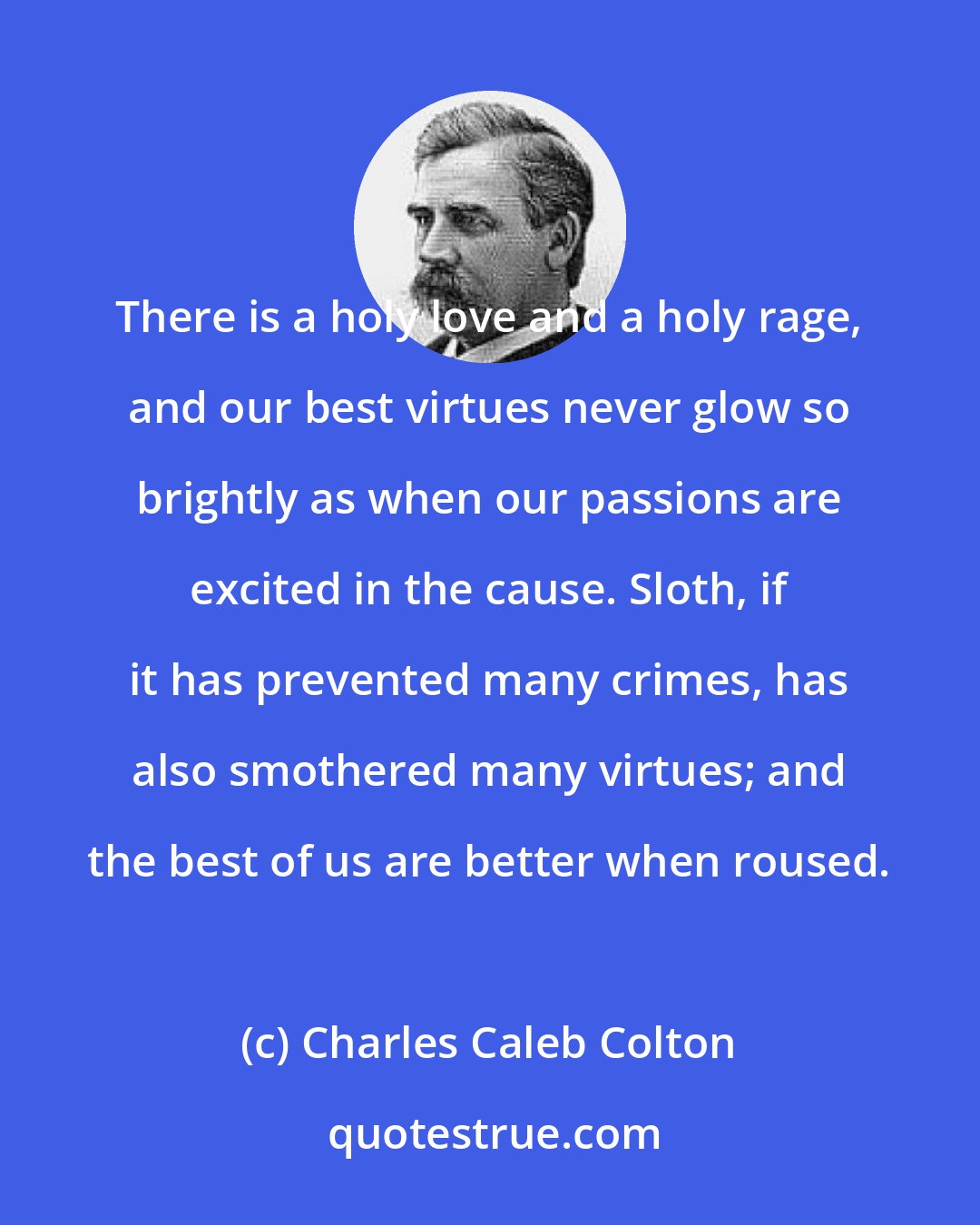 Charles Caleb Colton: There is a holy love and a holy rage, and our best virtues never glow so brightly as when our passions are excited in the cause. Sloth, if it has prevented many crimes, has also smothered many virtues; and the best of us are better when roused.