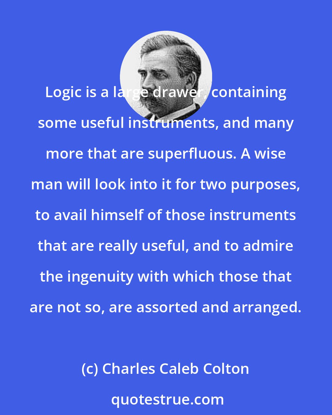 Charles Caleb Colton: Logic is a large drawer, containing some useful instruments, and many more that are superfluous. A wise man will look into it for two purposes, to avail himself of those instruments that are really useful, and to admire the ingenuity with which those that are not so, are assorted and arranged.