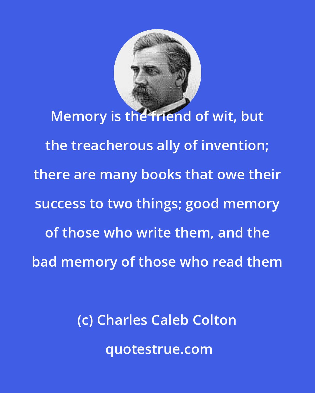 Charles Caleb Colton: Memory is the friend of wit, but the treacherous ally of invention; there are many books that owe their success to two things; good memory of those who write them, and the bad memory of those who read them