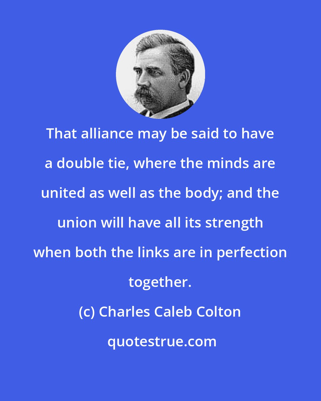 Charles Caleb Colton: That alliance may be said to have a double tie, where the minds are united as well as the body; and the union will have all its strength when both the links are in perfection together.