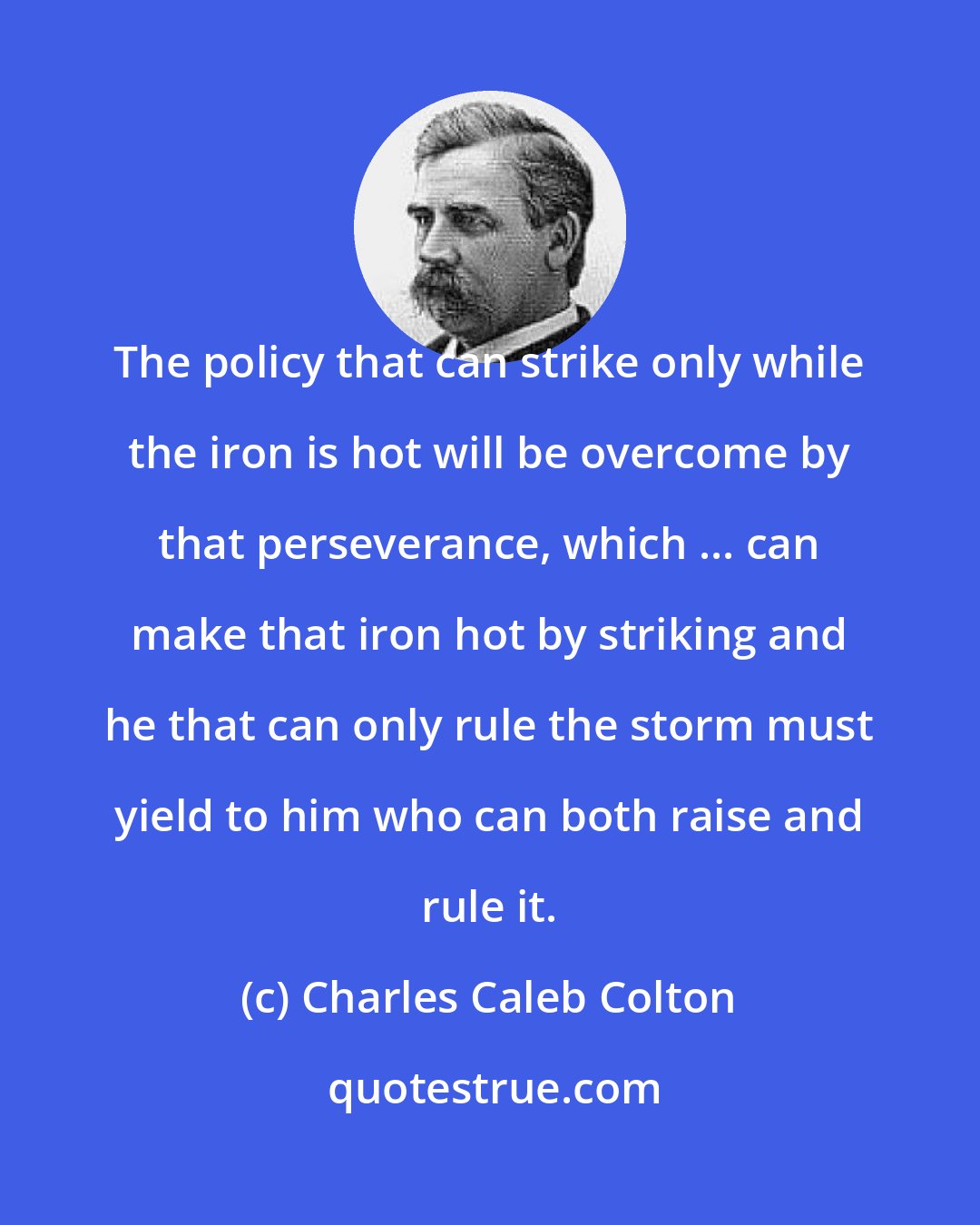 Charles Caleb Colton: The policy that can strike only while the iron is hot will be overcome by that perseverance, which ... can make that iron hot by striking and he that can only rule the storm must yield to him who can both raise and rule it.