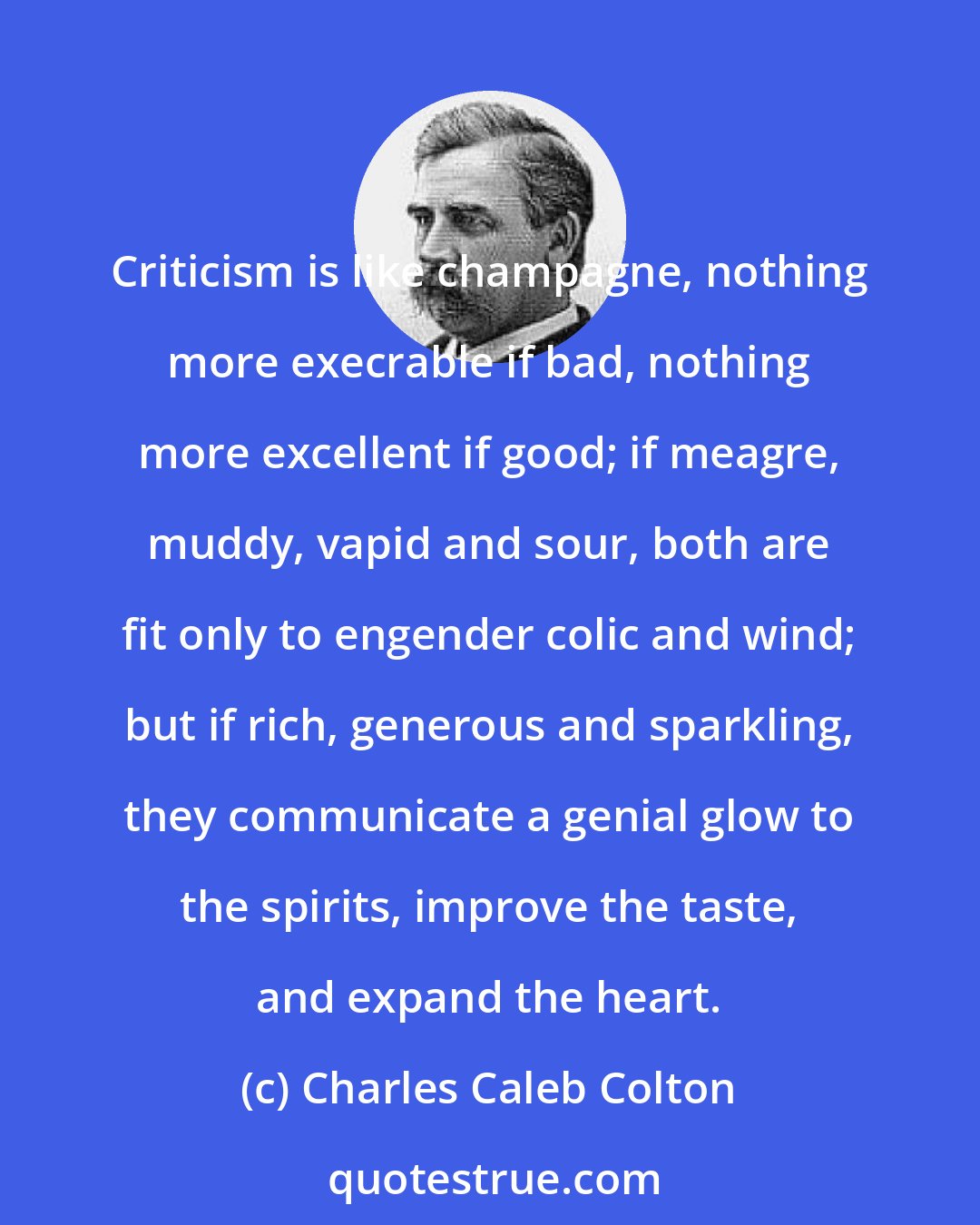 Charles Caleb Colton: Criticism is like champagne, nothing more execrable if bad, nothing more excellent if good; if meagre, muddy, vapid and sour, both are fit only to engender colic and wind; but if rich, generous and sparkling, they communicate a genial glow to the spirits, improve the taste, and expand the heart.