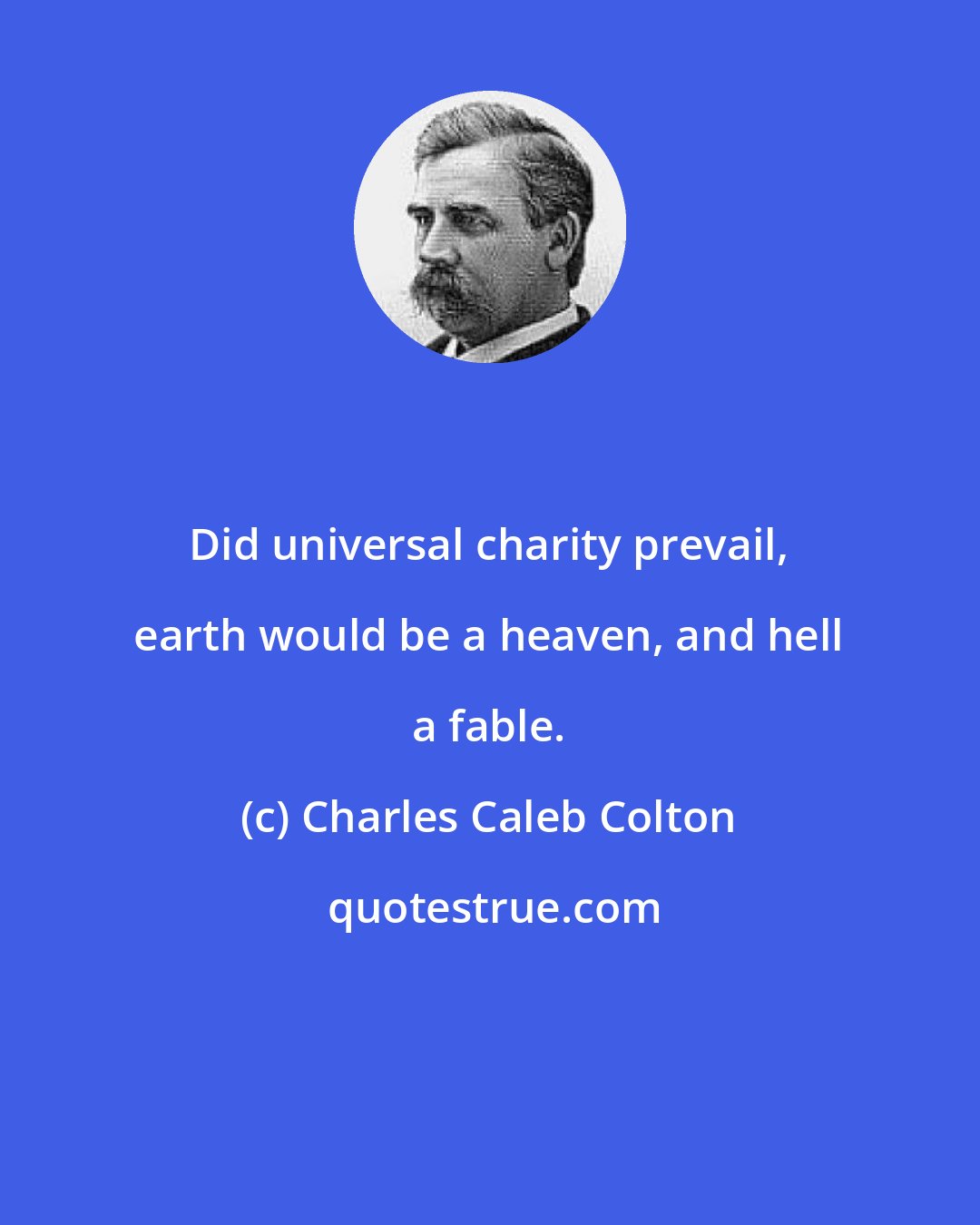 Charles Caleb Colton: Did universal charity prevail, earth would be a heaven, and hell a fable.