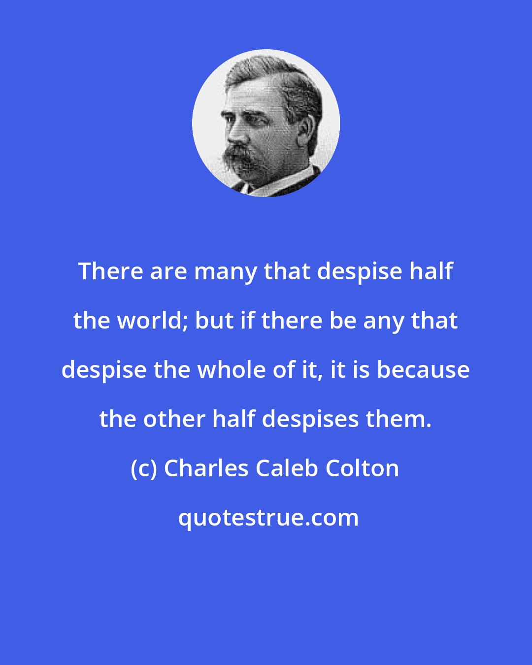 Charles Caleb Colton: There are many that despise half the world; but if there be any that despise the whole of it, it is because the other half despises them.