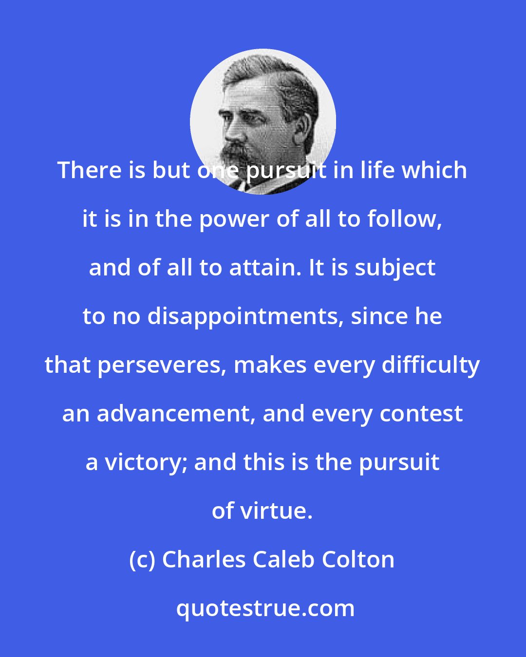 Charles Caleb Colton: There is but one pursuit in life which it is in the power of all to follow, and of all to attain. It is subject to no disappointments, since he that perseveres, makes every difficulty an advancement, and every contest a victory; and this is the pursuit of virtue.