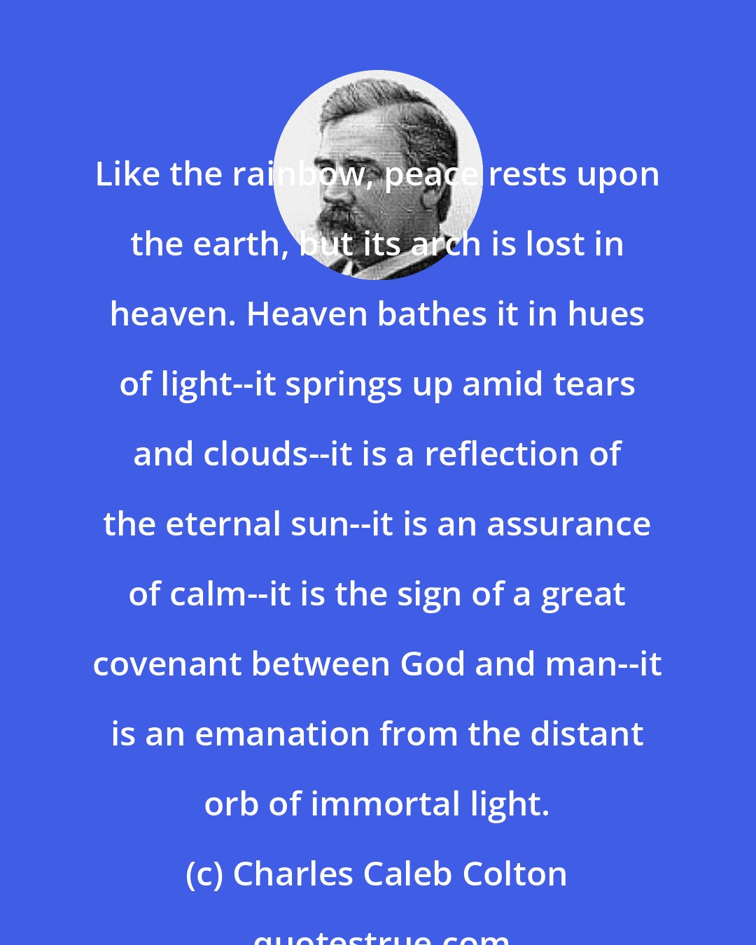 Charles Caleb Colton: Like the rainbow, peace rests upon the earth, but its arch is lost in heaven. Heaven bathes it in hues of light--it springs up amid tears and clouds--it is a reflection of the eternal sun--it is an assurance of calm--it is the sign of a great covenant between God and man--it is an emanation from the distant orb of immortal light.