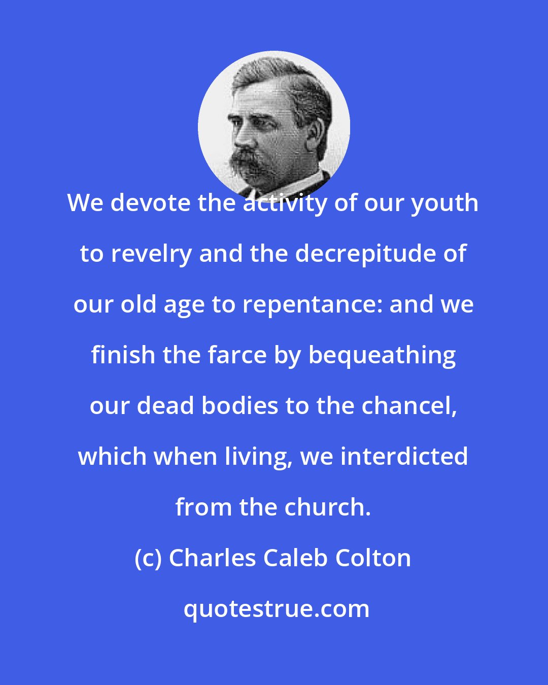 Charles Caleb Colton: We devote the activity of our youth to revelry and the decrepitude of our old age to repentance: and we finish the farce by bequeathing our dead bodies to the chancel, which when living, we interdicted from the church.