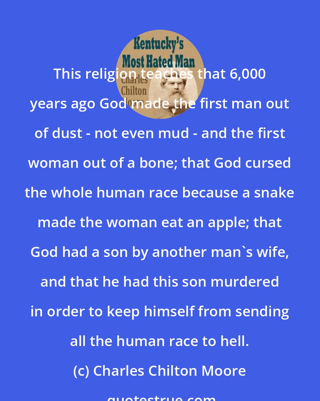 Charles Chilton Moore: This religion teaches that 6,000 years ago God made the first man out of dust - not even mud - and the first woman out of a bone; that God cursed the whole human race because a snake made the woman eat an apple; that God had a son by another man's wife, and that he had this son murdered in order to keep himself from sending all the human race to hell.