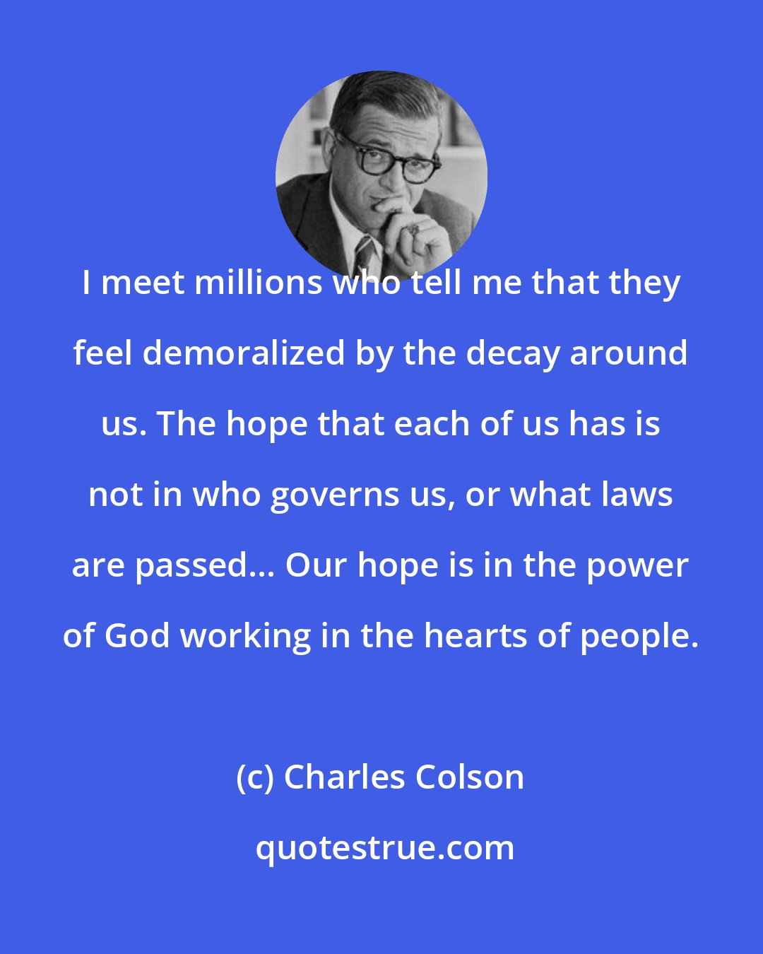 Charles Colson: I meet millions who tell me that they feel demoralized by the decay around us. The hope that each of us has is not in who governs us, or what laws are passed... Our hope is in the power of God working in the hearts of people.