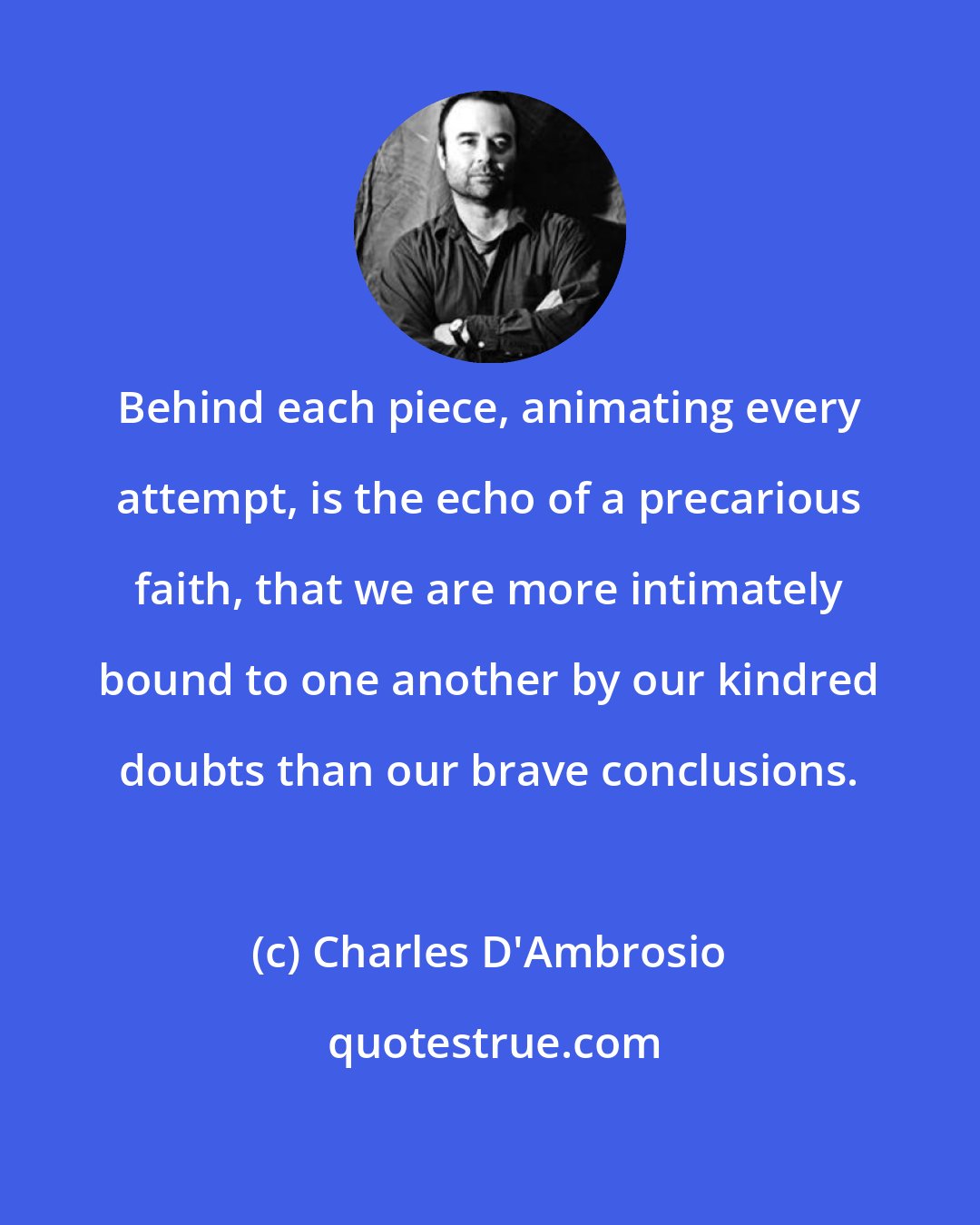 Charles D'Ambrosio: Behind each piece, animating every attempt, is the echo of a precarious faith, that we are more intimately bound to one another by our kindred doubts than our brave conclusions.