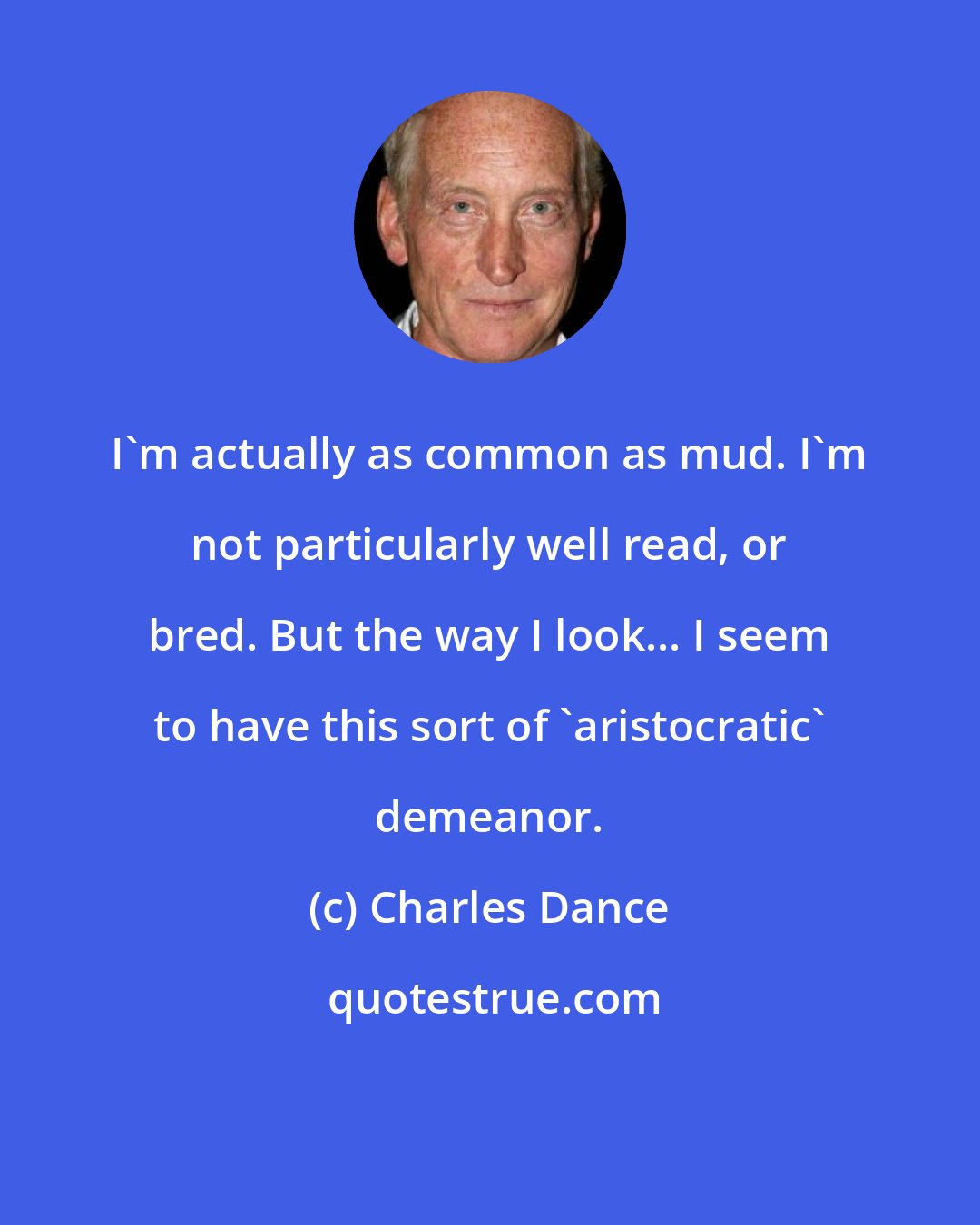 Charles Dance: I'm actually as common as mud. I'm not particularly well read, or bred. But the way I look... I seem to have this sort of 'aristocratic' demeanor.