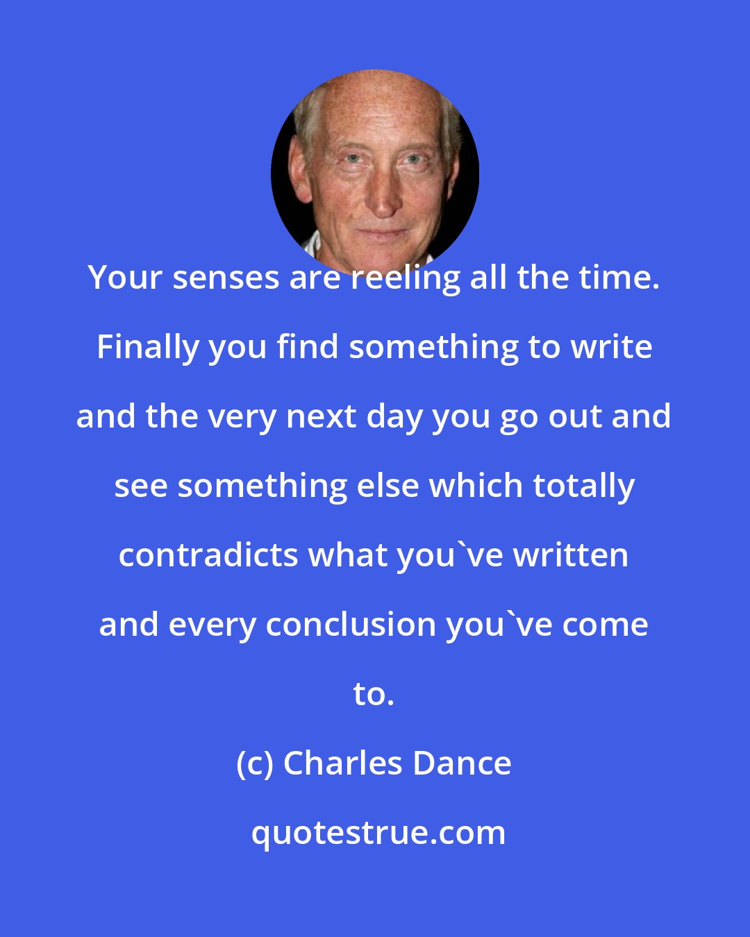 Charles Dance: Your senses are reeling all the time. Finally you find something to write and the very next day you go out and see something else which totally contradicts what you've written and every conclusion you've come to.