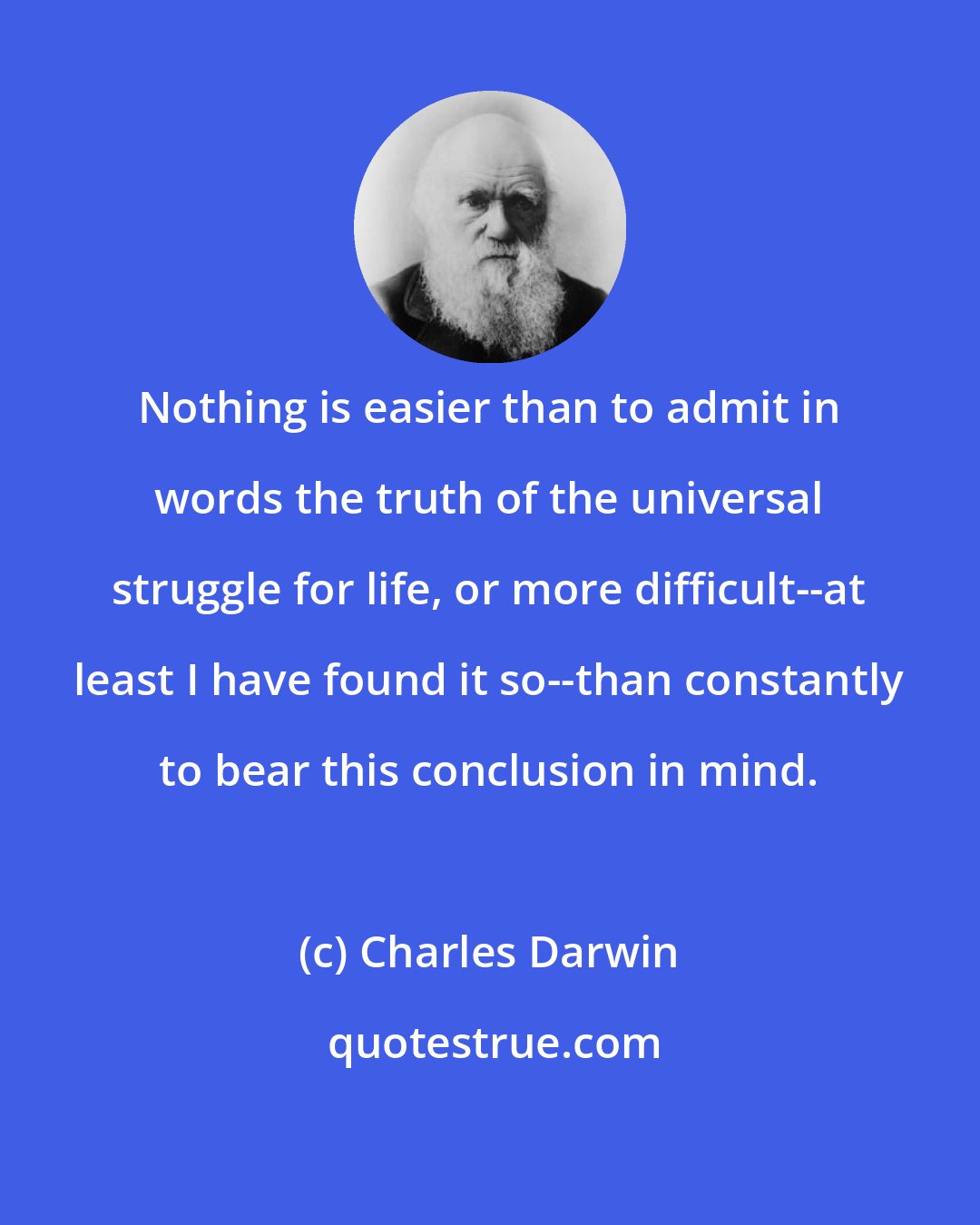 Charles Darwin: Nothing is easier than to admit in words the truth of the universal struggle for life, or more difficult--at least I have found it so--than constantly to bear this conclusion in mind.