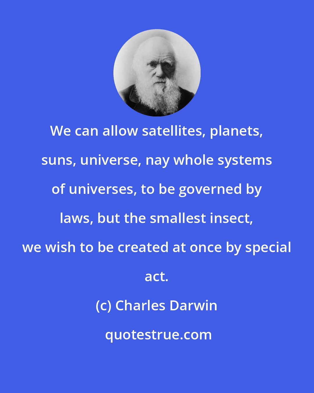 Charles Darwin: We can allow satellites, planets, suns, universe, nay whole systems of universes, to be governed by laws, but the smallest insect, we wish to be created at once by special act.