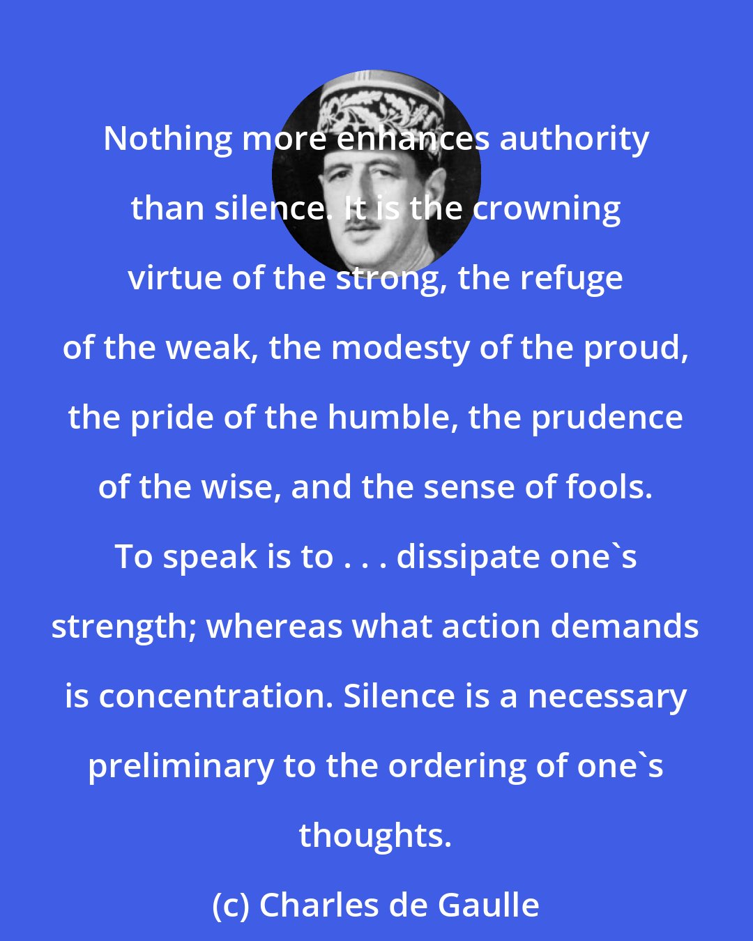 Charles de Gaulle: Nothing more enhances authority than silence. It is the crowning virtue of the strong, the refuge of the weak, the modesty of the proud, the pride of the humble, the prudence of the wise, and the sense of fools. To speak is to . . . dissipate one's strength; whereas what action demands is concentration. Silence is a necessary preliminary to the ordering of one's thoughts.