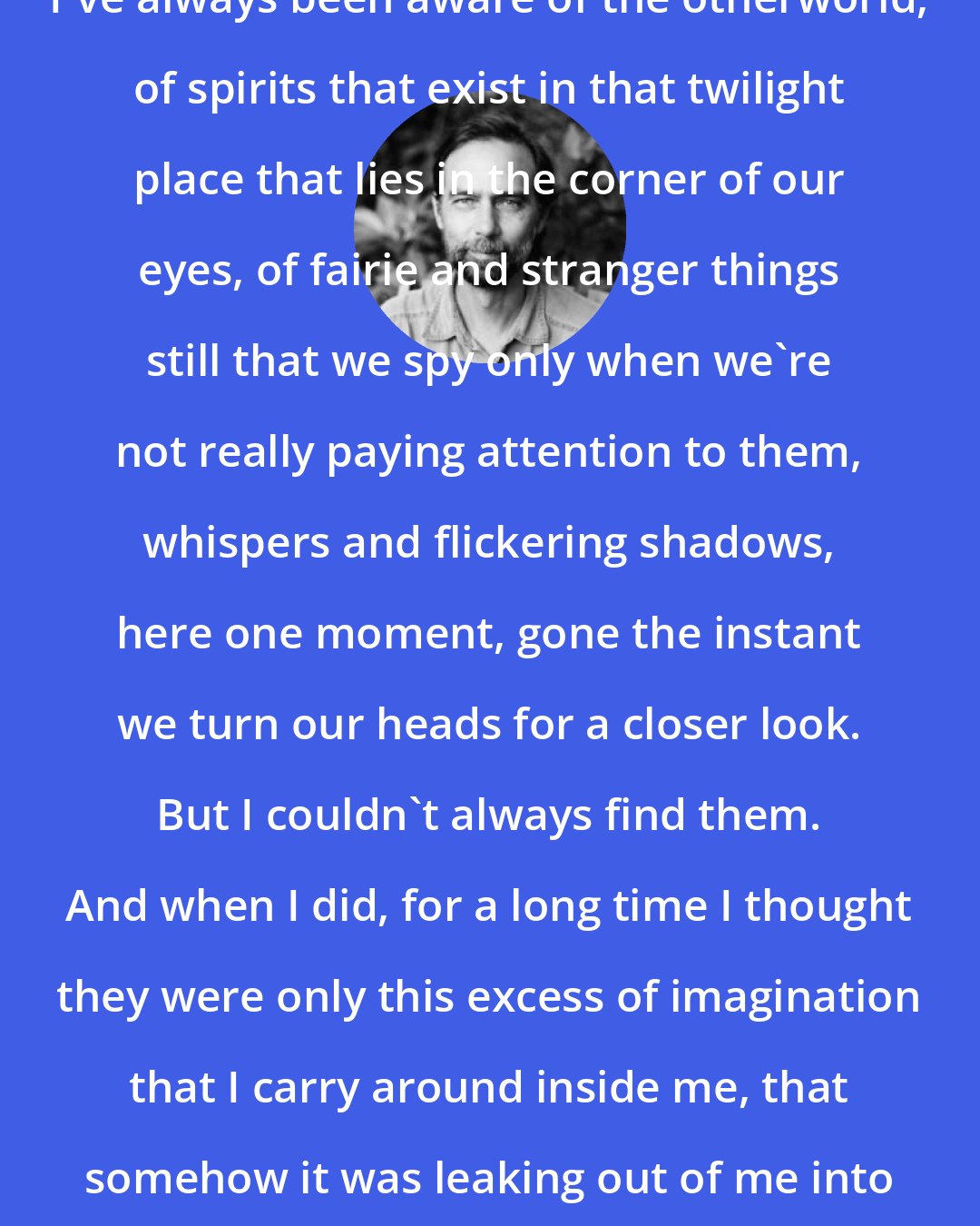 Charles de Lint: I've always been aware of the otherworld, of spirits that exist in that twilight place that lies in the corner of our eyes, of fairie and stranger things still that we spy only when we're not really paying attention to them, whispers and flickering shadows, here one moment, gone the instant we turn our heads for a closer look. But I couldn't always find them. And when I did, for a long time I thought they were only this excess of imagination that I carry around inside me, that somehow it was leaking out of me into the world.