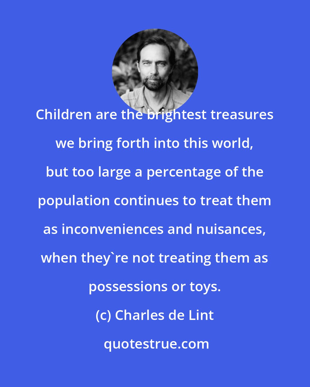 Charles de Lint: Children are the brightest treasures we bring forth into this world, but too large a percentage of the population continues to treat them as inconveniences and nuisances, when they're not treating them as possessions or toys.