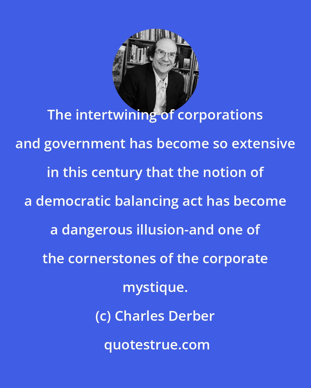 Charles Derber: The intertwining of corporations and government has become so extensive in this century that the notion of a democratic balancing act has become a dangerous illusion-and one of the cornerstones of the corporate mystique.