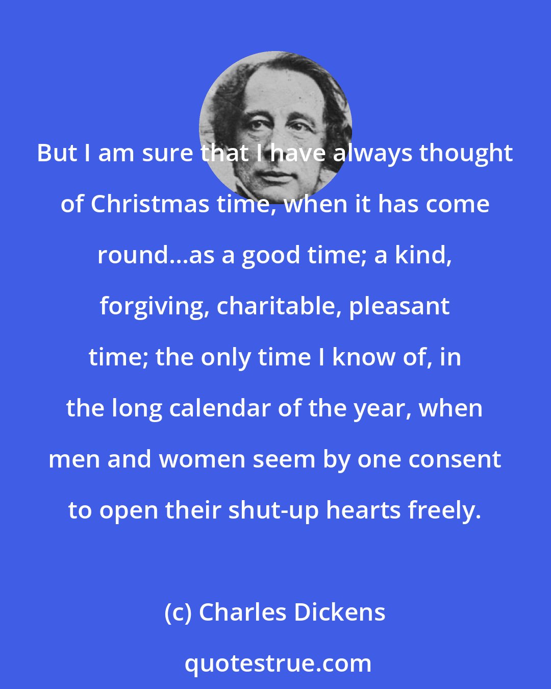 Charles Dickens: But I am sure that I have always thought of Christmas time, when it has come round...as a good time; a kind, forgiving, charitable, pleasant time; the only time I know of, in the long calendar of the year, when men and women seem by one consent to open their shut-up hearts freely.