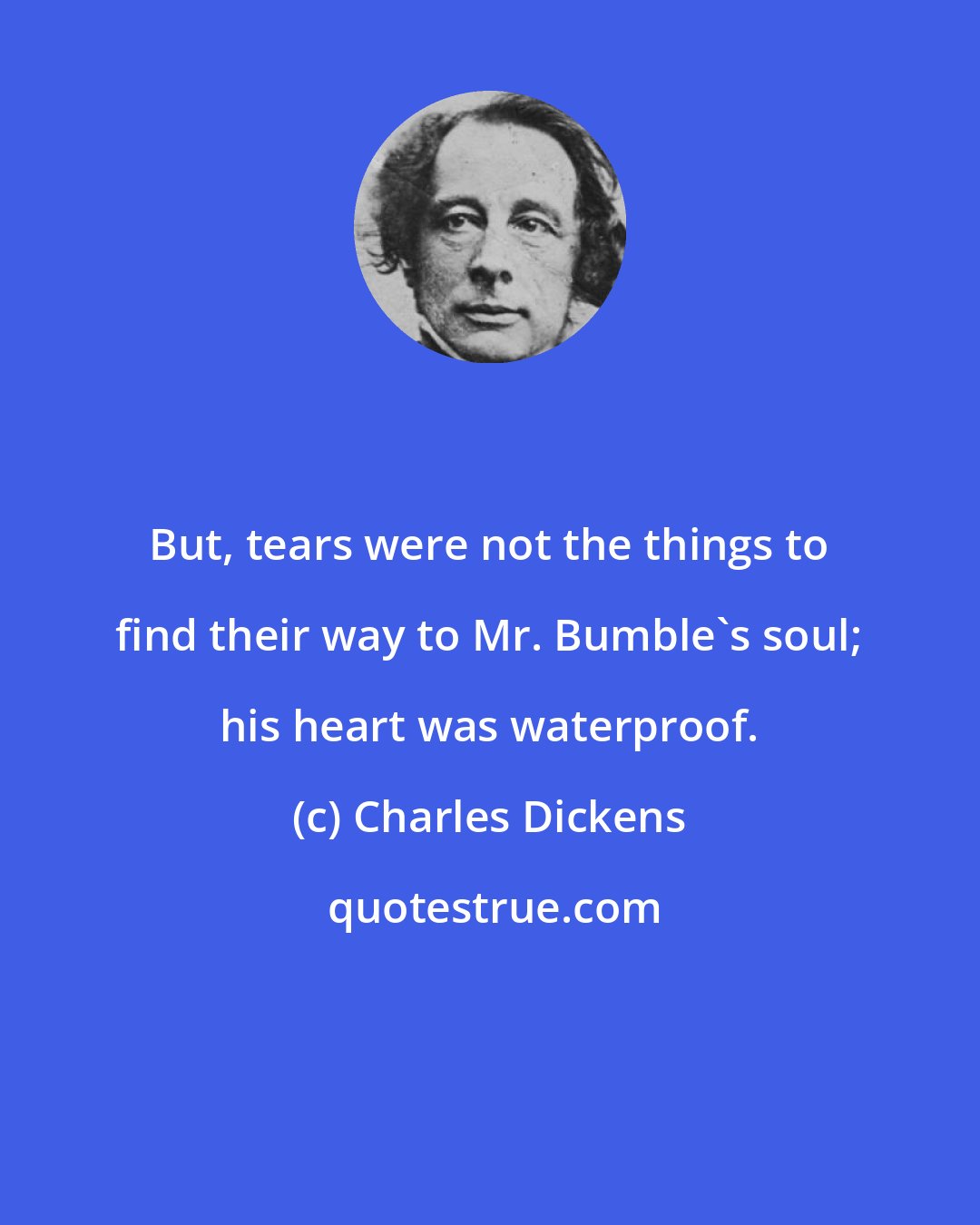 Charles Dickens: But, tears were not the things to find their way to Mr. Bumble's soul; his heart was waterproof.