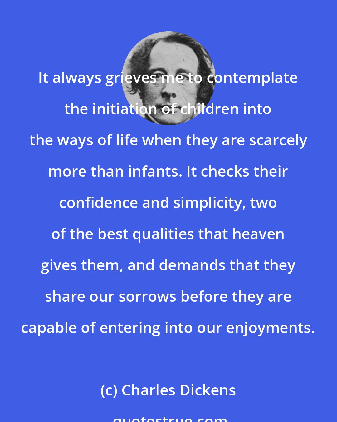 Charles Dickens: It always grieves me to contemplate the initiation of children into the ways of life when they are scarcely more than infants. It checks their confidence and simplicity, two of the best qualities that heaven gives them, and demands that they share our sorrows before they are capable of entering into our enjoyments.