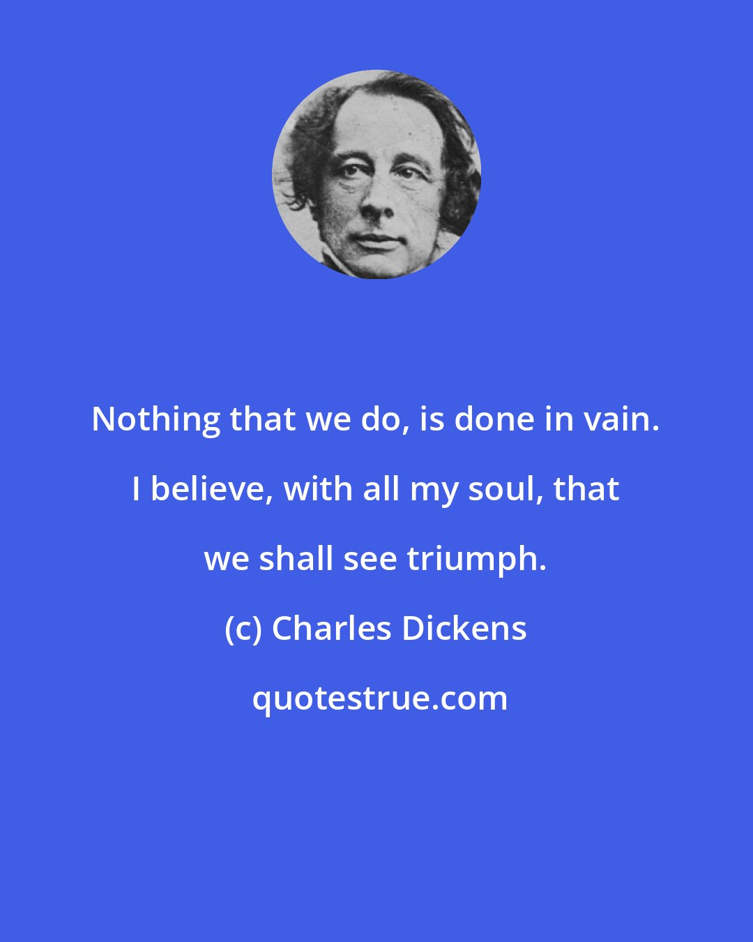 Charles Dickens: Nothing that we do, is done in vain. I believe, with all my soul, that we shall see triumph.