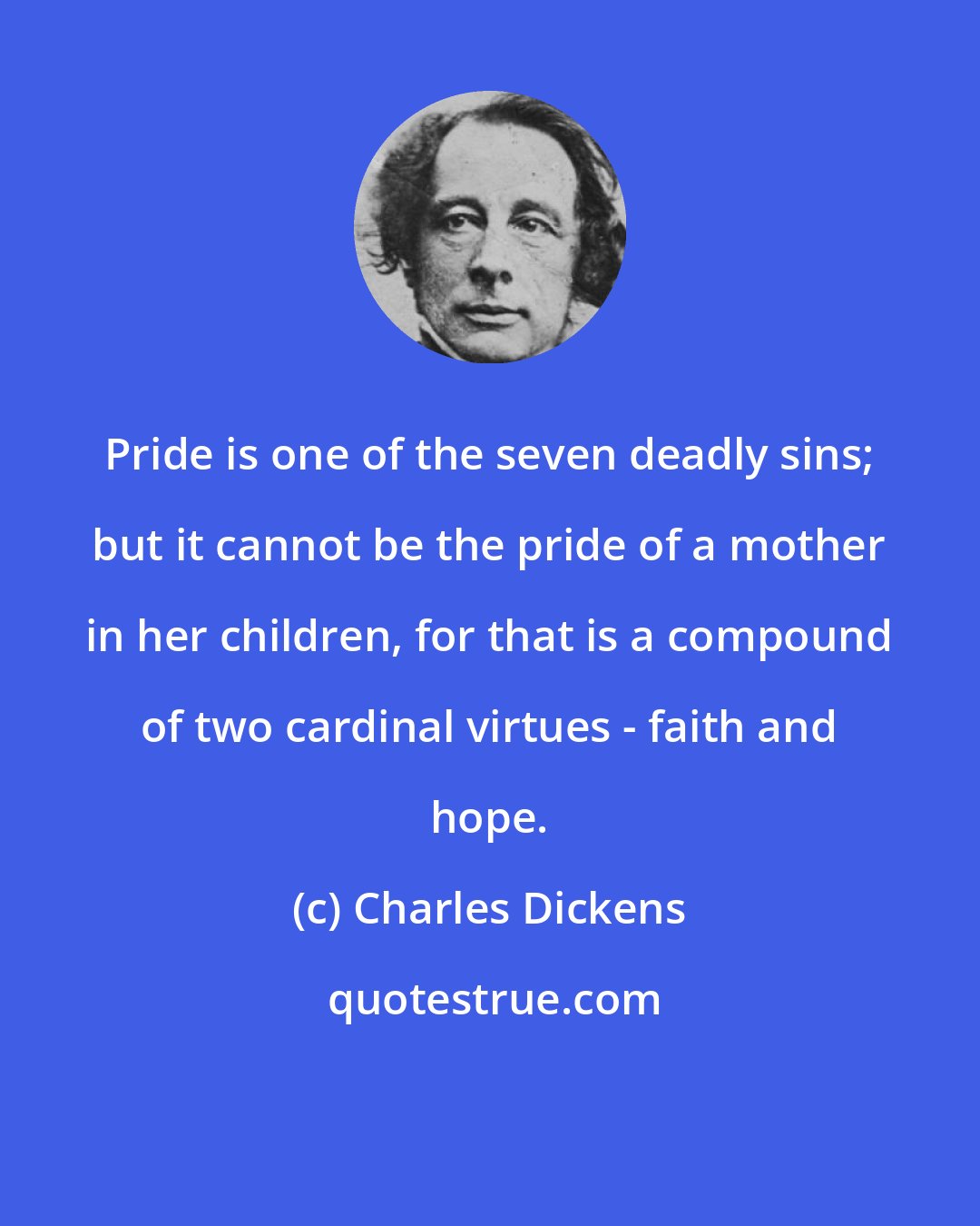 Charles Dickens: Pride is one of the seven deadly sins; but it cannot be the pride of a mother in her children, for that is a compound of two cardinal virtues - faith and hope.