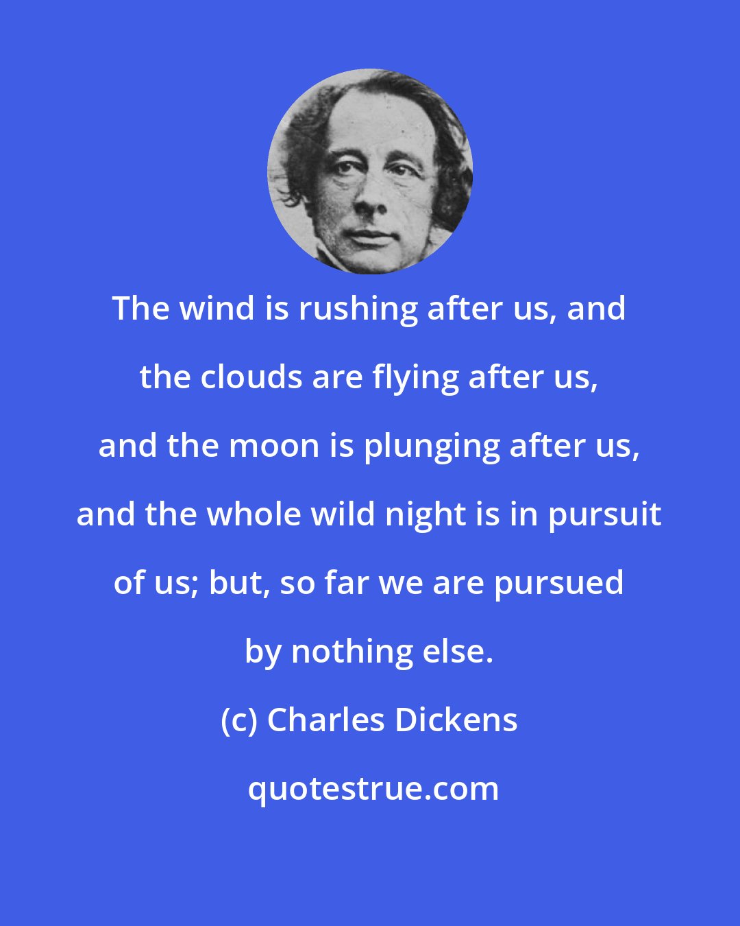 Charles Dickens: The wind is rushing after us, and the clouds are flying after us, and the moon is plunging after us, and the whole wild night is in pursuit of us; but, so far we are pursued by nothing else.