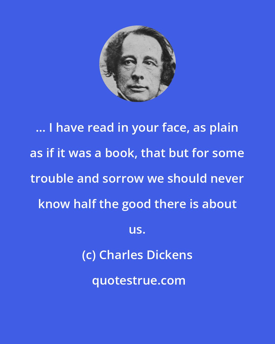 Charles Dickens: ... I have read in your face, as plain as if it was a book, that but for some trouble and sorrow we should never know half the good there is about us.
