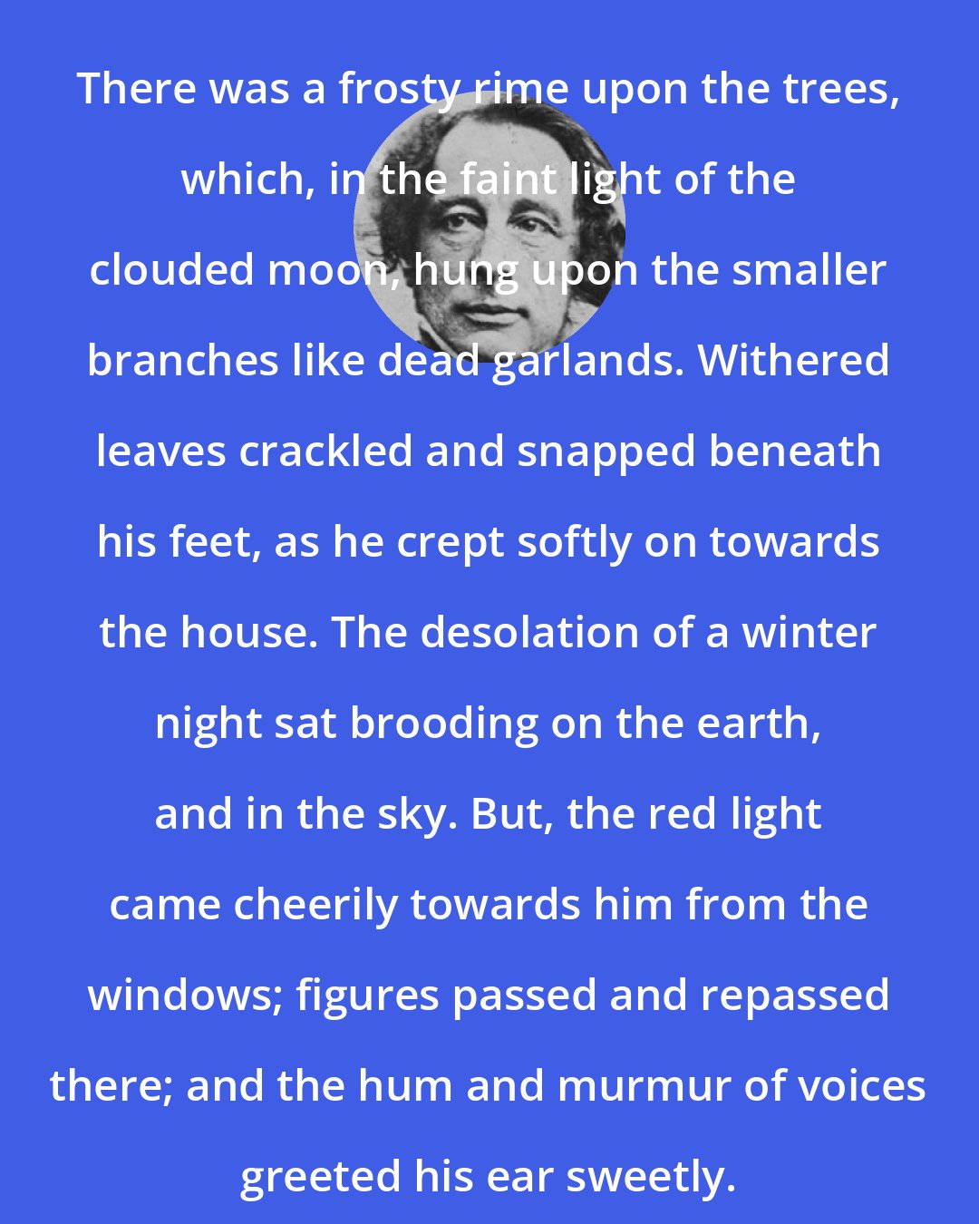 Charles Dickens: There was a frosty rime upon the trees, which, in the faint light of the clouded moon, hung upon the smaller branches like dead garlands. Withered leaves crackled and snapped beneath his feet, as he crept softly on towards the house. The desolation of a winter night sat brooding on the earth, and in the sky. But, the red light came cheerily towards him from the windows; figures passed and repassed there; and the hum and murmur of voices greeted his ear sweetly.