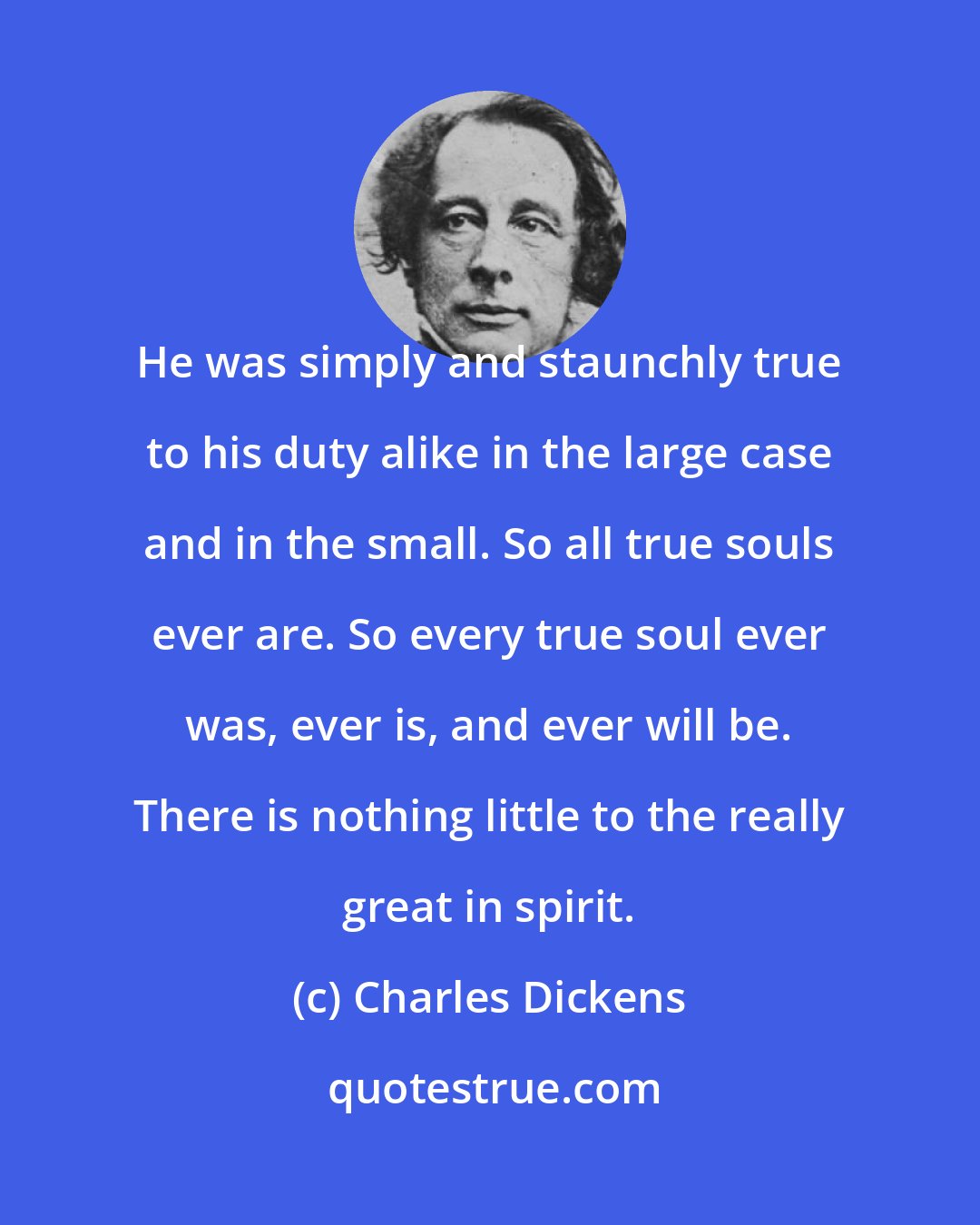 Charles Dickens: He was simply and staunchly true to his duty alike in the large case and in the small. So all true souls ever are. So every true soul ever was, ever is, and ever will be. There is nothing little to the really great in spirit.