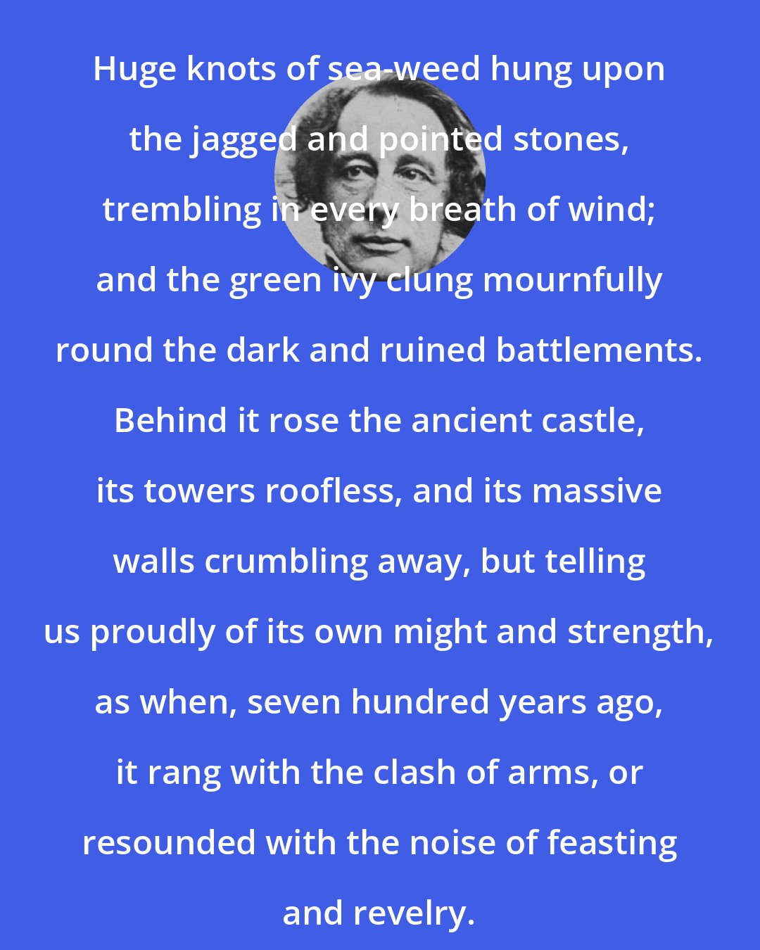 Charles Dickens: Huge knots of sea-weed hung upon the jagged and pointed stones, trembling in every breath of wind; and the green ivy clung mournfully round the dark and ruined battlements. Behind it rose the ancient castle, its towers roofless, and its massive walls crumbling away, but telling us proudly of its own might and strength, as when, seven hundred years ago, it rang with the clash of arms, or resounded with the noise of feasting and revelry.