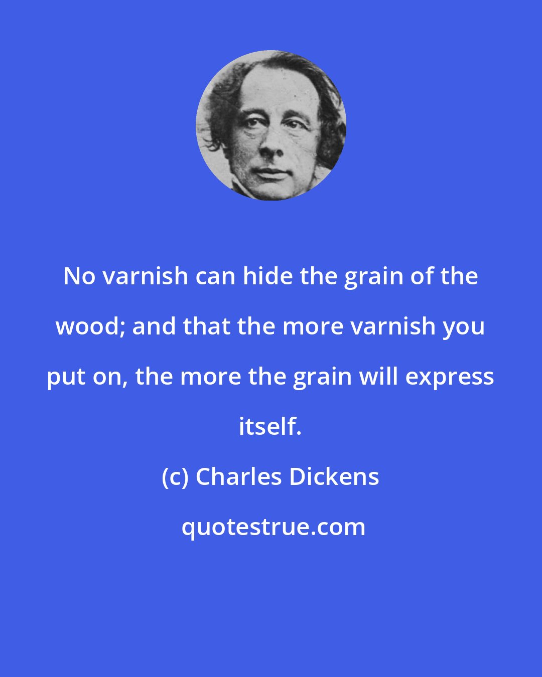 Charles Dickens: No varnish can hide the grain of the wood; and that the more varnish you put on, the more the grain will express itself.