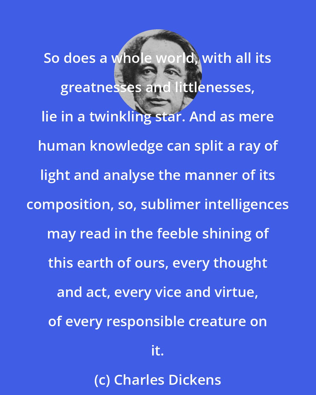 Charles Dickens: So does a whole world, with all its greatnesses and littlenesses, lie in a twinkling star. And as mere human knowledge can split a ray of light and analyse the manner of its composition, so, sublimer intelligences may read in the feeble shining of this earth of ours, every thought and act, every vice and virtue, of every responsible creature on it.