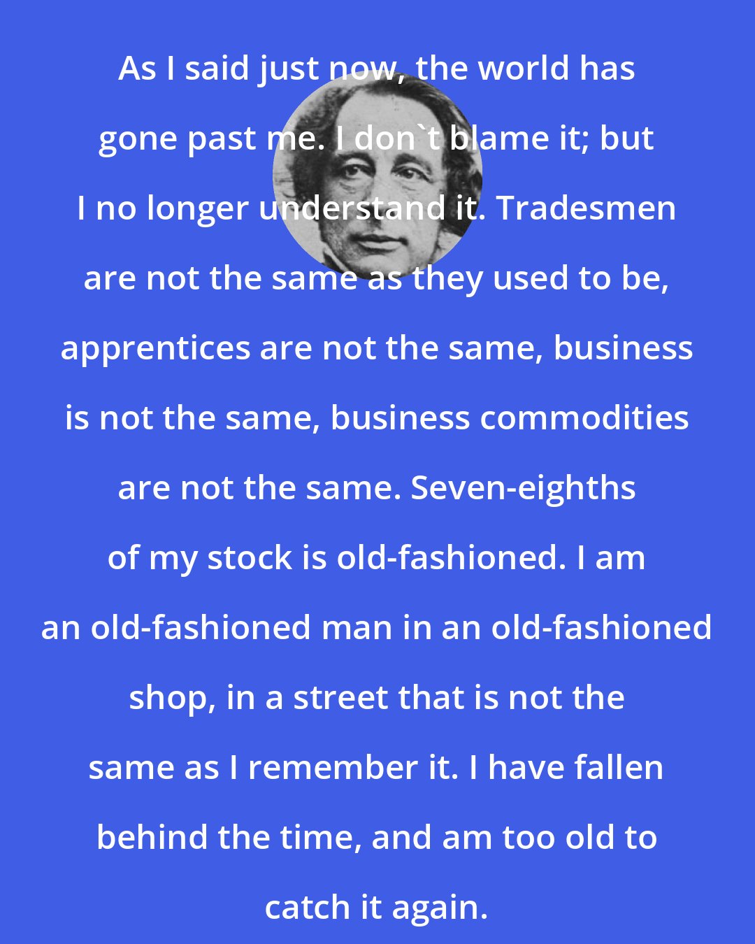Charles Dickens: As I said just now, the world has gone past me. I don't blame it; but I no longer understand it. Tradesmen are not the same as they used to be, apprentices are not the same, business is not the same, business commodities are not the same. Seven-eighths of my stock is old-fashioned. I am an old-fashioned man in an old-fashioned shop, in a street that is not the same as I remember it. I have fallen behind the time, and am too old to catch it again.