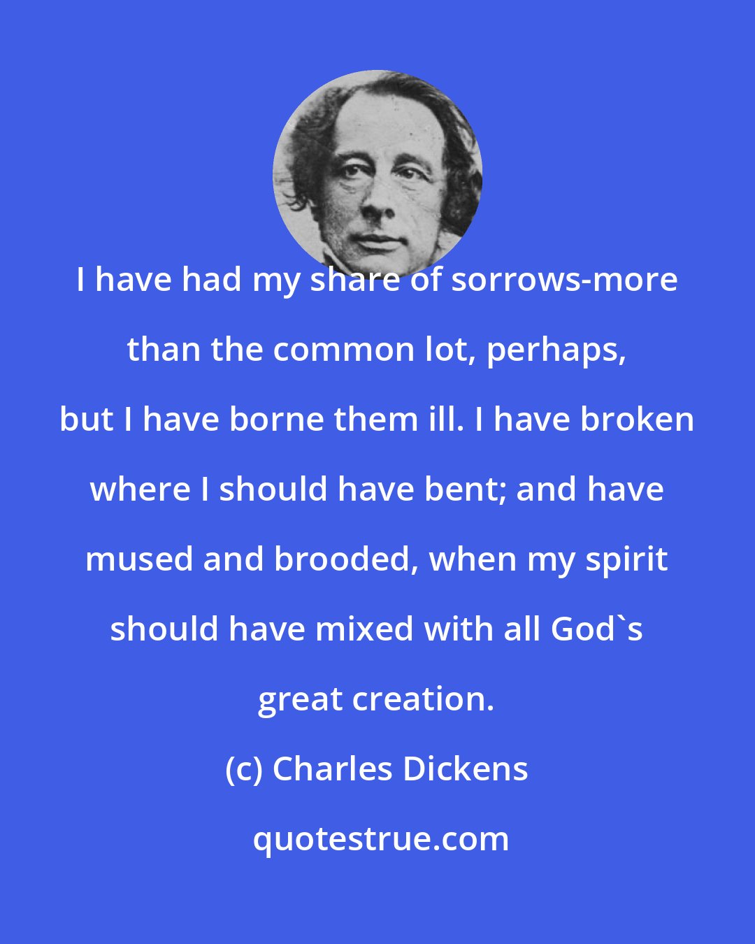 Charles Dickens: I have had my share of sorrows-more than the common lot, perhaps, but I have borne them ill. I have broken where I should have bent; and have mused and brooded, when my spirit should have mixed with all God's great creation.