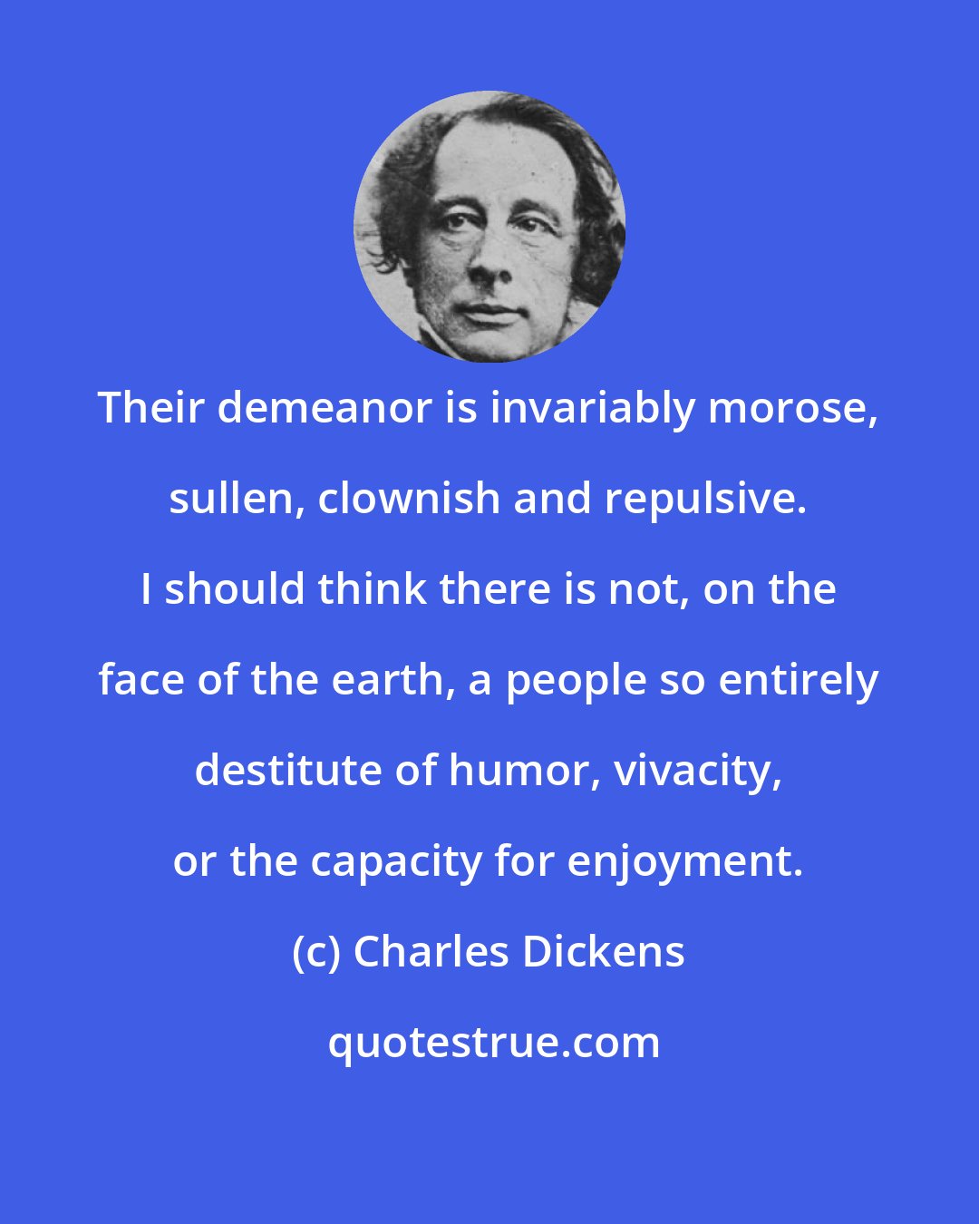 Charles Dickens: Their demeanor is invariably morose, sullen, clownish and repulsive. I should think there is not, on the face of the earth, a people so entirely destitute of humor, vivacity, or the capacity for enjoyment.