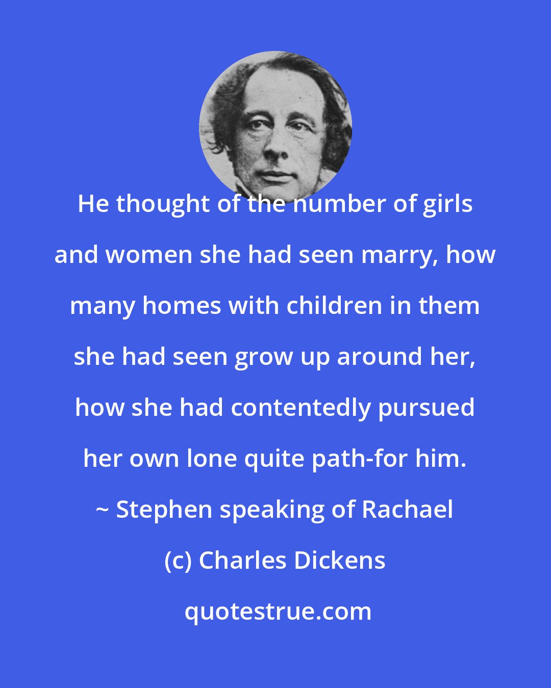 Charles Dickens: He thought of the number of girls and women she had seen marry, how many homes with children in them she had seen grow up around her, how she had contentedly pursued her own lone quite path-for him. ~ Stephen speaking of Rachael