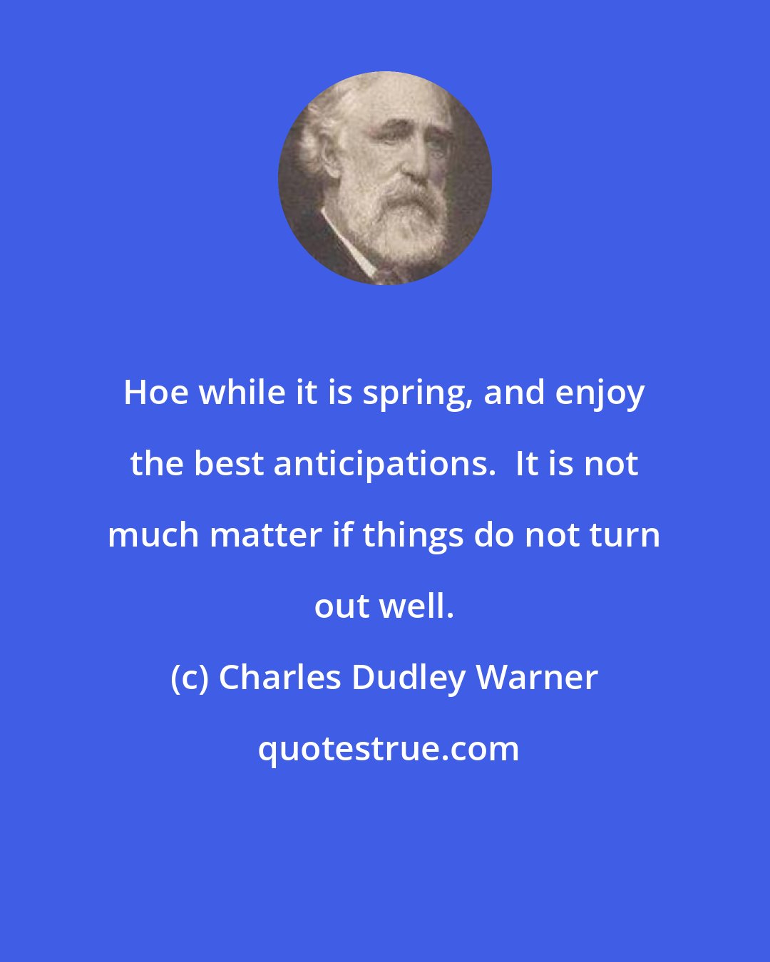 Charles Dudley Warner: Hoe while it is spring, and enjoy the best anticipations.  It is not much matter if things do not turn out well.