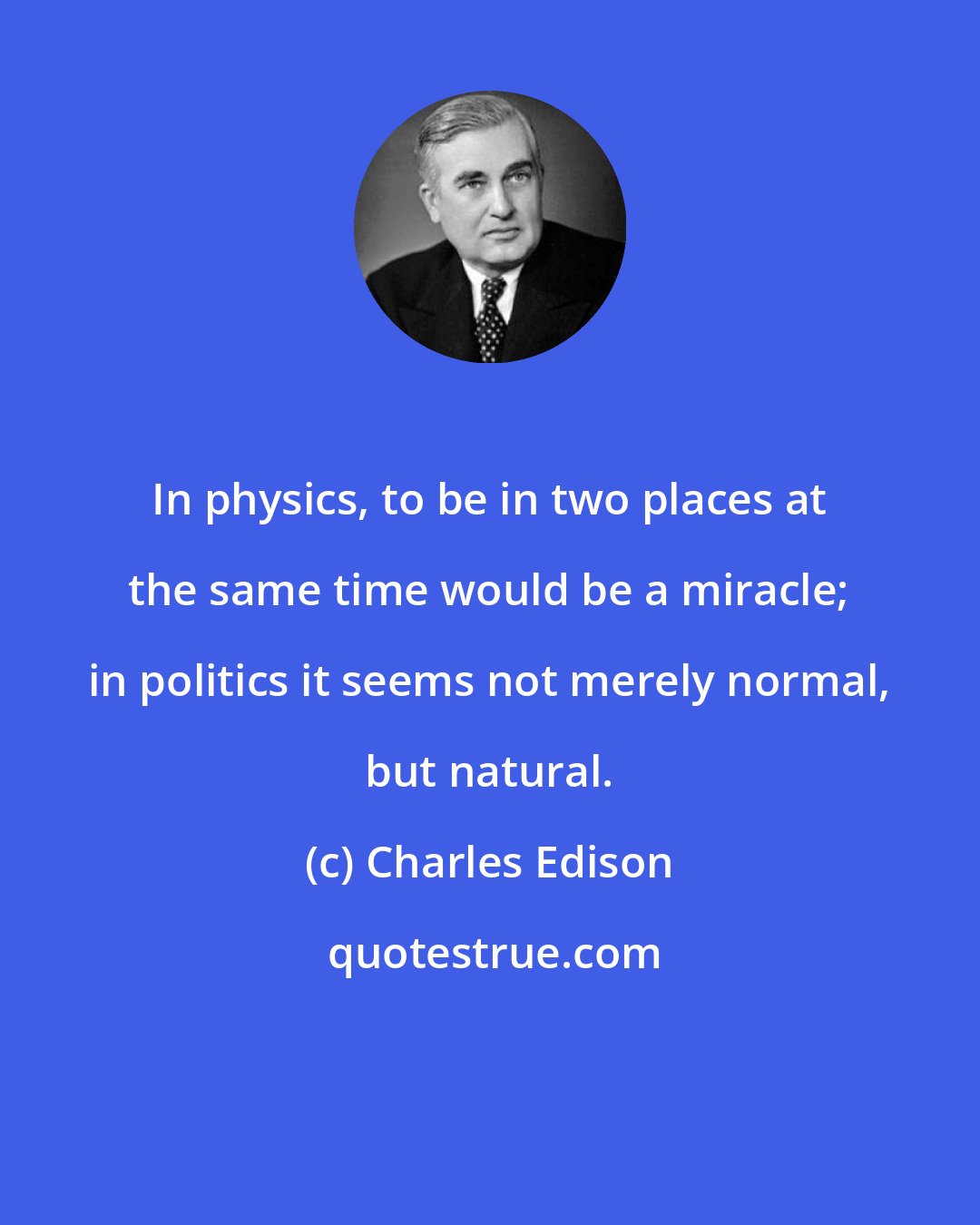 Charles Edison: In physics, to be in two places at the same time would be a miracle; in politics it seems not merely normal, but natural.